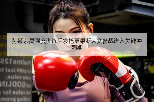 孙颖莎高强度训练后发抢更果断大赛备战进入关键冲刺期